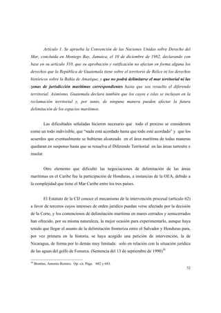 52
Artículo 1. Se aprueba la Convención de las Naciones Unidas sobre Derecho del
Mar, concluida en Montego Bay, Jamaica, el 10 de diciembre de 1982, declarando con
base en su artículo 310, que su aprobación y ratificación no afectan en forma alguna los
derechos que la República de Guatemala tiene sobre el territorio de Belice ni los derechos
históricos sobre la Bahía de Amatique, y que no podrá delimitarse el mar territorial ni las
zonas de jurisdicción marítimas correspondientes hasta que sea resuelto el diferendo
territorial. Asimismo, Guatemala declara también que los cayos e islas se incluyan en la
reclamación territorial y, por tanto, de ninguna manera pueden afectar la futura
delimitación de los espacios marítimos.
Las dificultades señaladas hicieron necesario que todo el proceso se considerara
como un todo indivisible, que “nada está acordado hasta que todo esté acordado” y que los
acuerdos que eventualmente se hubieran alcanzado en el área marítima de todas maneras
quedaran en suspenso hasta que se resuelva el Diferendo Territorial en las áreas terrestre e
insular.
Otro elemento que dificultó las negociaciones de delimitación de las áreas
marítimas en el Caribe fue la participación de Honduras, a instancias de la OEA, debido a
la complejidad que tiene el Mar Caribe entre los tres países.
El Estatuto de la CIJ conoce el mecanismo de la intervención procesal (artículo 62)
a favor de terceros cuyos intereses de orden jurídico puedan verse afectado por la decisión
de la Corte, y los contenciosos de delimitación marítima en mares cerrados y semicerrados
han ofrecido, por su misma naturaleza, la mejor ocasión para experimentarlo, aunque haya
tenido que llegar el asunto de la delimitación fronteriza entre el Salvador y Honduras para,
por vez primera en la historia, se haya acogido una petición de intervención, la de
Nicaragua, de forma por lo demás muy limitada: solo en relación con la situación jurídica
de las aguas del golfo de Fonseca. (Sentencia del 13 de septiembre de 1990)36
36
Brotóns, Antonio Remiro. Op. cit. Págs. 682 y 683.
 