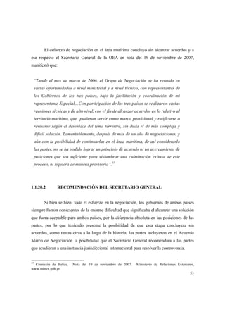 53
El esfuerzo de negociación en el área marítima concluyó sin alcanzar acuerdos y a
ese respecto el Secretario General de la OEA en nota del 19 de noviembre de 2007,
manifestó que:
“Desde el mes de marzo de 2006, el Grupo de Negociación se ha reunido en
varias oportunidades a nivel ministerial y a nivel técnico, con representantes de
los Gobiernos de los tres países, bajo la facilitación y coordinación de mi
representante Especial…Con participación de los tres países se realizaron varias
reuniones técnicas y de alto nivel, con el fin de alcanzar acuerdos en lo relativo al
territorio marítimo, que pudieran servir como marco provisional y ratificarse o
revisarse según el desenlace del tema terrestre, sin duda el de más compleja y
difícil solución. Lamentablemente, después de más de un año de negociaciones, y
aún con la posibilidad de continuarlas en el área marítima, de así considerarlo
las partes, no se ha podido lograr un principio de acuerdo ni un acercamiento de
posiciones que sea suficiente para vislumbrar una culminación exitosa de este
proceso, ni siquiera de manera provisoria”.37
1.1.20.2 RECOMENDACIÓN DEL SECRETARIO GENERAL
Si bien se hizo todo el esfuerzo en la negociación, los gobiernos de ambos países
siempre fueron conscientes de la enorme dificultad que significaba el alcanzar una solución
que fuera aceptable para ambos países, por la diferencia absoluta en las posiciones de las
partes, por lo que teniendo presente la posibilidad de que esta etapa concluyera sin
acuerdos, como tantas otras a lo largo de la historia, las partes incluyeron en el Acuerdo
Marco de Negociación la posibilidad que el Secretario General recomendara a las partes
que acudieran a una instancia jurisdiccional internacional para resolver la controversia.
37
Comisión de Belice. Nota del 19 de noviembre de 2007. Ministerio de Relaciones Exteriores,
www.minex.gob.gt
 