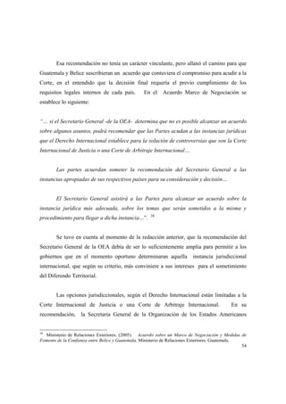 54
Esa recomendación no tenía un carácter vinculante, pero allanó el camino para que
Guatemala y Belice suscribieran un acuerdo que contuviera el compromiso para acudir a la
Corte, en el entendido que la decisión final requería el previo cumplimiento de los
requisitos legales internos de cada país. En el Acuerdo Marco de Negociación se
establece lo siguiente:
“… si el Secretario General -de la OEA- determina que no es posible alcanzar un acuerdo
sobre algunos asuntos, podrá recomendar que las Partes acudan a las instancias jurídicas
que el Derecho Internacional establece para la solución de controversias que son la Corte
Internacional de Justicia o una Corte de Arbitraje Internacional…
Las partes acuerdan someter la recomendación del Secretario General a las
instancias apropiadas de sus respectivos países para su consideración y decisión…
El Secretario General asistirá a las Partes para alcanzar un acuerdo sobre la
instancia jurídica más adecuada, sobre los temas que serán sometidos a la misma y
procedimiento para llegar a dicha instancia…”. 38
Se tuvo en cuenta al momento de la redacción anterior, que la recomendación del
Secretario General de la OEA debía de ser lo suficientemente amplia para permitir a los
gobiernos que en el momento oportuno determinaran aquella instancia jurisdiccional
internacional, que según su criterio, más conviniere a sus intereses para el sometimiento
del Diferendo Territorial.
Las opciones jurisdiccionales, según el Derecho Internacional están limitadas a la
Corte Internacional de Justicia o una Corte de Arbitraje Internacional. En su
recomendación, la Secretaría General de la Organización de los Estados Americanos
38
Ministerio de Relaciones Exteriores. (2005). Acuerdo sobre un Marco de Negociación y Medidas de
Fomento de la Confianza entre Belice y Guatemala. Ministerio de Relaciones Exteriores. Guatemala.
 