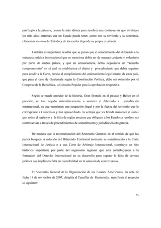 55
privilegió a la primera, como la más idónea para resolver una controversia que involucra
los más altos intereses que un Estado puede tener, como son su territorio y la soberanía,
elementos mismos del Estado y de los cuales depende su propia existencia.
También es importante resaltar que se pensó que el sometimiento del diferendo a la
instancia jurídica internacional que se menciona debía ser de manera conjunta y voluntaria
por parte de ambos países, y que en consecuencia, debía negociarse un “acuerdo
compromisorio” en el cual se estableciera el objeto y procedimiento que debía seguirse
para acudir a la Corte, previo al cumplimiento del ordenamiento legal interno de cada país,
que para el caso de Guatemala según la Constitución Política, debe ser sometido por el
Congreso de la República, a Consulta Popular para la aprobación respectiva.
Según se puede apreciar de la historia, Gran Bretaña en el pasado y Belice en el
presente, se han negado sistemáticamente a someter el diferendo a jurisdicción
internacional, ya que mantienen una ocupación ilegal y por la fuerza del territorio que le
corresponde a Guatemala y han aprovechado la ventaja que les brinda mantener el status
quo sobre el territorio y la falta de reglas precisas que obliguen a los Estados a resolver sus
controversias a través de procedimientos de sometimiento y jurisdicción obligatoria.
De manera que la recomendación del Secretario General, en el sentido de que las
partes busquen la solución del Diferendo Territorial mediante su sometimiento a la Corte
Internacional de Justicia o a una Corte de Arbitraje Internacional, constituye un hito
histórico importante por parte del organismo regional que está contribuyendo a la
formación del Derecho Internacional en su desarrollo para superar la falta de certeza
jurídica que implica la falta de coercibilidad en la solución de controversias.
El Secretario General de la Organización de los Estados Americanos, en nota de
fecha 19 de noviembre de 2007, dirigida al Canciller de Guatemala, manifiesta al respecto
lo siguiente:
 