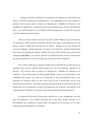 56
“…Después de haber examinado los mecanismos de solución de controversias que
ofrece el derecho internacional contemporáneo, y en cumplimiento de lo que dispone el
párrafo 5 del Acuerdo sobre un Marco de Negociación y Medidas de Fomento de la
Confianza, he llegado a la conclusión de que el procedimiento para resolver este diferendo
debe ser de carácter judicial, sea un tribunal arbitral designado por acuerdo de las partes
o la Corte Internacional de Justicia.
Antes que nada considero necesario recordar al Señor Ministro que los Gobiernos
de Guatemala y Belice gozan de absoluta libertad para elegir el procedimiento al cual
desean someter el diferendo territorial que los afecta. Ninguno de los dos Estados ha
suscrito la llamada “cláusula opcional”, prevista en el artículo 36 , párrafo 2 del Estatuto
de la Corte Internacional de Justicia, mediante la cual un Estado declara que acepta como
obligatoria ipso facto y sin convenio especial su jurisdicción para resolver controversias
que pudieran plantearse con otros Estados que acepten las misma obligación.
Por lo tanto, ambos países pueden acordar que la resolución de la controversia sea
confiada a una corte de arbitraje internacional, que es la otra alternativa sugerida en el
párrafo 5 del Acuerdo sobre un Marco de Negociación y Medidas de Fomento de la
confianza. En esta alternativa, las Partes pueden llegar a ejercer un control mayor en la
constitución del órgano así como en el desarrollo de los procedimientos (que en las
instancias de arbitraje suelen ser más breves que los que se desarrollan ante la corte
Internacional de Justicia). Para ellos las partes deberán ponerse de acuerdo no sólo en la
formulación de la cuestión que se somete al tribunal para su resolución, sino también en la
composición del Tribunal y en la forma en que el procedimiento debe desarrollarse.
La opinión del Secretario General que suscribe no es, por consiguiente, más que
una recomendación a dos estados soberanos que, como tales, pueden convenir en el
procedimiento que consideren se ajusta mejor a la defensa de los intereses y a los costos
materiales que están dispuestos a solventar.
 