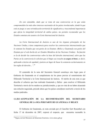 57
En este entendido, dado que se trata de una controversia en la que están
comprometidos los más altos intereses nacionales de los países involucrados, donde lo que
está en juego es una reivindicación territorial de significativa y trascendental importancia
que afecta la integridad territorial de ambos países, me permito recomendar que los
Estados sometan este asunto a la Corte Internacional de Justicia.
La Corte Internacional de Justicia es uno de los órganos principales de las
Naciones Unidas y tiene competencia para resolver las controversias internacionales que
le sometan los Estados que son partes de su Estatuto. (Belice y Guatemala son partes del
Estatuto por el solo hecho de ser Estados Miembros de las Naciones Unidas). Su función
es la de decidir las controversias sobre la base del derecho internacional, salvo que las
Partes en la controversia le soliciten que el litigio sea resuelto ex aequo et bono, es decir,
aplicando criterios de equidad y justicia en lugar de basar la sentencia exclusivamente en
las reglas de derecho…”.39
El contenido de la nota del Secretario General constituye otro logro para el
Gobierno de Guatemala en el cumplimiento de los pasos previos al sometimiento del
Diferendo Territorial a la Corte Internacional de Justicia. El mérito de esta nota es que
describe el esfuerzo que han realizado Guatemala y Belice para resolver el Diferendo
Territorial a través de los medios no jurisdiccionales, y que en vista de no haber alcanzado
una solución negociada, procede ahora que los países consideren resolverlo a través de los
medios judiciales.
1.1.20.3 ACEPTACIÓN DE LA RECOMENDACIÓN DEL SECRETARIO
GENERAL DE LA OEA POR PARTE DE GUATEMALA Y BELICE
El Gobierno de Guatemala, en nota enviada por el Canciller Gert Rosenthal con
fecha 17 de diciembre de 2007, expresó al respecto, que encuentra razonable la
39
Página web del Ministerio de Relaciones Exteriores. www.minex.gob.gt
 