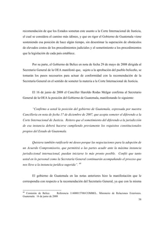 58
recomendación de que los Estados sometan este asunto a la Corte Internacional de Justicia,
el cual se considera el camino más idóneo, y que en rigor el Gobierno de Guatemala viene
sosteniendo esa posición de hace algún tiempo, sin desestimar la superación de obstáculos
de elevados costos de los procedimientos judiciales y el sometimiento a los procedimientos
que la legislación de cada país establece.
Por su parte, el Gobierno de Belice en nota de fecha 29 de mayo de 2008 dirigida al
Secretario General de la OEA manifestó que, sujeto a la aprobación del pueblo beliceño, se
tomarán los pasos necesarios para actuar de conformidad con la recomendación de la
Secretaría General en el sentido de someter la materia a la Corte Internacional de Justicia.
El 16 de junio de 2008 el Canciller Haroldo Rodas Melgar confirma al Secretario
General de la OEA la posición del Gobierno de Guatemala, manifestando lo siguiente:
“Confirmo a usted la posición del gobierno de Guatemala, expresada por nuestra
Cancillería en nota de fecha 17 de diciembre de 2007, que acepta someter el diferendo a la
Corte Internacional de Justicia. Reitero que el sometimiento del diferendo a la jurisdicción
de esa instancia deberá hacerse cumpliendo previamente los requisitos constitucionales
propios del Estado de Guatemala.
Quisiera también ratificarle mi deseo porque las negociaciones para la adopción de
un Acuerdo Compromisorio, que permitirá a las partes acudir ante la máxima instancia
jurisdiccional internacional, puedan iniciarse lo más pronto posible. Confió que tanto
usted en lo personal como la Secretaría General continuarán acompañando el proceso que
nos lleve a la instancia jurídica sugerida”. 40
El gobierno de Guatemala en las notas anteriores hizo la manifestación que le
correspondía con respecto a la recomendación del Secretario General, ya que con la misma
40
Comisión de Belice. Referencia 11400015708/COMBEL. Ministerio de Relaciones Exteriores.
Guatemala: 16 de junio de 2008
 