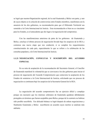 59
se logró que nuestra Organización regional, de la cual Guatemala y Belice son parte, y uno
de cuyos objetos es la solución de controversias entre Estados miembros, manifestara con la
anuencia de los dos gobiernos, su recomendación para que el Diferendo Territorial sea
sometido a la Corte Internacional de Justicia. Esta recomendación si bien no es vinculante
para los Estados, es el antecedente que dio lugar a la negociación del compromiso.
Con las manifestaciones anteriores de parte de los gobiernos de Guatemala y
Belice, concluye el último proceso de negociación llevado bajo los auspicios de la OEA y
comienza una nueva etapa que nos conducirá, si se cumplen los requerimientos
constitucionales de cada país, especialmente lo que se refiere a la celebración de las
consultas populares, a la Corte Internacional de Justicia.
1.1.21 NEGOCIACIÓN, CONSULTAS Y SUSCRIPCIÓN DEL ACUERDO
ESPECIAL
En su nota de aceptación de la recomendación del Secretario General, el Canciller
de Guatemala manifestó la voluntad de que se convocara a los dos gobiernos para iniciar el
proceso de negociación del Acuerdo Compromisorio que contuviera la aceptación de los
Estados de someterse a la Corte Internacional de Justicia, solicitando que ese proceso de
negociación se continuara bajo los auspicios de la Secretaría General de la OEA.
La negociación del acuerdo compromisorio fue un ejercicio difícil y complejo
porque era necesario que los intereses soberanos de Guatemala quedaran debidamente
protegidos en términos que fueran aceptables para Belice, porque de lo contrario no hubiese
sido posible suscribirlo. Ese delicado balance se logró después de arduas negociaciones y
finalmente Guatemala y Belice suscribieron un acuerdo cuyos meritos se analizan más
adelante.
 