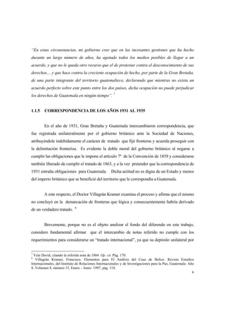 6
“En estas circunstancias, mi gobierno cree que en las incesantes gestiones que ha hecho
durante un largo número de años, ha agotado todos los medios posibles de llegar a un
acuerdo, y que no le queda otro recurso que el de protestar contra el desconocimiento de sus
derechos… y que hace contra la creciente ocupación de hecho, por parte de la Gran Bretaña,
de una parte integrante del territorio guatemalteco, declarando que mientras no exista un
acuerdo perfecto sobre este punto entre los dos países, dicha ocupación no puede perjudicar
los derechos de Guatemala en ningún tiempo”. 7
1.1.5 CORRESPONDENCIA DE LOS AÑOS 1931 AL 1935
En el año de 1931, Gran Bretaña y Guatemala intercambiaron correspondencia, que
fue registrada unilateralmente por el gobierno británico ante la Sociedad de Naciones,
atribuyéndole indebidamente el carácter de tratado que fijó fronteras y acuerda proseguir con
la delimitación fronteriza. Es evidente la doble moral del gobierno británico al negarse a
cumplir las obligaciones que le impone el artículo 7º de la Convención de 1859 y considerarse
también liberado de cumplir el tratado de 1863, y a la vez pretender que la correspondencia de
1931 entraña obligaciones para Guatemala. Dicha actitud no es digna de un Estado y menos
del imperio británico que se benefició del territorio que le correspondía a Guatemala.
A este respecto, el Doctor Villagrán Kramer examina el proceso y afirma que el mismo
no concluyó en la demarcación de fronteras que lógica y consecuentemente habría derivado
de un verdadero tratado. 8
Brevemente, porque no es el objeto analizar el fondo del diferendo en este trabajo,
considero fundamental afirmar que el intercambio de notas referido no cumple con los
requerimientos para considerarse un “tratado internacional”, ya que su depósito unilateral por
7
Vela David, citando la referida nota de 1884 Op. cit. Pág. 170.
8
Villagrán Kramer, Francisco. Elementos para El Análisis del Caso de Belice. Revista Estudios
Internacionales, del Instituto de Relaciones Internacionales y de Investigaciones para la Paz, Guatemala: Año
8, Volumen 8, número 15, Enero – Junio 1997, pág. 118.
 