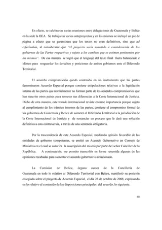 60
En efecto, se celebraron varias reuniones entre delegaciones de Guatemala y Belice
en la sede la OEA. Se trabajaron varios anteproyectos y en los mismos se incluyó un pie de
página a efecto que se garantizara que los textos no eran definitivos, sino que ad
referéndum, al considerarse que “el proyecto sería sometido a consideración de los
gobiernos de las Partes respectivas y sujeto a los cambios que se estimen pertinentes por
los mismos”. De esa manera se logró que el lenguaje del texto final fuera balanceado e
idóneo para resguardar los derechos y posiciones de ambos gobiernos ante el Diferendo
Territorial.
El acuerdo compromisorio quedó contenido en un instrumento que las partes
denominaron Acuerdo Especial porque contiene estipulaciones relativas a la legislación
interna de las partes que normalmente no forman parte de los acuerdos compromisorios que
han suscrito otros países para someter sus diferencias a la Corte Internacional de Justicia.
Dicho de otra manera, este tratado internacional reviste enorme importancia porque sujeto
al cumplimiento de los trámites internos de las partes, contiene el compromiso formal de
los gobiernos de Guatemala y Belice de someter el Diferendo Territorial a la jurisdicción de
la Corte Internacional de Justicia y de sustanciar un proceso que le dará una solución
definitiva a esta controversia, a través de una sentencia obligatoria.
Por la trascendencia de este Acuerdo Especial, mediando opinión favorable de las
entidades de gobierno competentes, se emitió un Acuerdo Gubernativo en Consejo de
Ministros en el cual se autoriza la suscripción del mismo por parte del señor Canciller de la
República. A continuación, me permito transcribir en forma resumida algunas de las
opiniones recabadas para sustentar el acuerdo gubernativo relacionado.
La Comisión de Belice, órgano asesor de la Cancillería de
Guatemala en todo lo relativo al Diferendo Territorial con Belice, manifestó su posición
colegiada sobre el proyecto de Acuerdo Especial, el día 28 de octubre de 2008, expresando
en lo relativo al contenido de las disposiciones principales del acuerdo, lo siguiente:
 