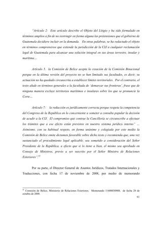 61
“Artículo 2: Este artículo describe el Objeto del Litigio y ha sido formulado en
términos amplios a fin de no restringir en forma alguna las pretensiones que el gobierno de
Guatemala decidiere incluir en la demanda. En otras palabras, se ha redactado el objeto
en términos comprensivos que extiende la jurisdicción de la CIJ a cualquier reclamación
legal de Guatemala para alcanzar una solución integral en sus áreas terrestre, insular y
marítima…
Artículo 5. la Comisión de Belice acepta la creación de la Comisión Binacional
porque en la última versión del proyecto no se han limitado sus facultades, es decir, su
actuación no ha quedado circunscrita a establecer límites territoriales. Por el contrario, el
texto alude en términos generales a la facultada de ‘demarcar sus fronteras’, frase que de
ninguna manera excluye territorios marítimos e insulares sobre los que se pronuncie la
Corte…
Artículo 7: la redacción es jurídicamente correcta porque respeta la competencia
del Congreso de la República en lo concerniente a someter a consulta popular la decisión
de acudir a la CIJ. El compromiso que contrae la Cancillería se circunscribe a efectuar
los trámites que a ese efecto están previstos en nuestro sistema jurídico interno” …
Asimismo, con su habitual respeto, en forma unánime y colegiada por este medio la
Comisión de Belice emite dictamen favorable sobre dicho texto y recomienda que, una vez
sustanciado el procedimiento legal aplicable, sea sometido a consideración del Señor
Presidente de la República, a efecto que si lo tiene a bien, el mismo sea aprobado en
Consejo de Ministros, previo a ser suscrito por el Señor Ministro de Relaciones
Exteriores”.41
Por su parte, el Director General de Asuntos Jurídicos, Tratados Internacionales y
Traducciones, con fecha 17 de noviembre de 2008, por medio de memorando
41
Comisión de Belice, Ministerio de Relaciones Exteriores. Memorando 11400030908, de fecha 28 de
octubre de 2008.
 