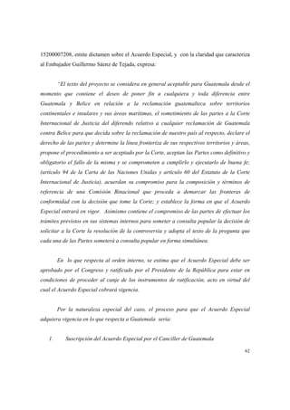 62
15200007208, emite dictamen sobre el Acuerdo Especial, y con la claridad que caracteriza
al Embajador Guillermo Sáenz de Tejada, expresa:
“El texto del proyecto se considera en general aceptable para Guatemala desde el
momento que contiene el deseo de poner fin a cualquiera y toda diferencia entre
Guatemala y Belice en relación a la reclamación guatemalteca sobre territorios
continentales e insulares y sus áreas marítimas, el sometimiento de las partes a la Corte
Internacional de Justicia del diferendo relativo a cualquier reclamación de Guatemala
contra Belice para que decida sobre la reclamación de nuestro país al respecto, declare el
derecho de las partes y determine la línea fronteriza de sus respectivos territorios y áreas,
propone el procedimiento a ser aceptado por la Corte, aceptan las Partes como definitivo y
obligatorio el fallo de la misma y se comprometen a cumplirlo y ejecutarlo de buena fe;
(artículo 94 de la Carta de las Naciones Unidas y artículo 60 del Estatuto de la Corte
Internacional de Justicia), acuerdan su compromiso para la composición y términos de
referencia de una Comisión Binacional que proceda a demarcar las fronteras de
conformidad con la decisión que tome la Corte; y establece la forma en que el Acuerdo
Especial entrará en vigor. Asimismo contiene el compromiso de las partes de efectuar los
trámites previstos en sus sistemas internos para someter a consulta popular la decisión de
solicitar a la Corte la resolución de la controversia y adopta el texto de la pregunta que
cada una de las Partes someterá a consulta popular en forma simultánea.
En lo que respecta al orden interno, se estima que el Acuerdo Especial debe ser
aprobado por el Congreso y ratificado por el Presidente de la República para estar en
condiciones de proceder al canje de los instrumentos de ratificación, acto en virtud del
cual el Acuerdo Especial cobrará vigencia.
Por la naturaleza especial del caso, el proceso para que el Acuerdo Especial
adquiera vigencia en lo que respecta a Guatemala sería:
1. Suscripción del Acuerdo Especial por el Canciller de Guatemala
 