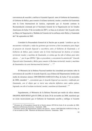 64
conveniencia de suscribir y ratificar el Acuerdo Especial entre el Gobierno de Guatemala y
el Gobierno de Belice, para someter el reclamo territorial, insular y marítimo de Guatemala
ante la Corte Internacional de Justicia, expresando que el Acuerdo contiene la
Recomendación externada por el Secretario General de la Organización de los Estados
Americanos de fecha 19 de noviembre de 2007 y se basa en el artículo 5 del Acuerdo sobre
un Marco de Negociación y Medidas de Fomento de la confianza entre Belice y Guatemala
del 7 de septiembre de 2005.
Consideró la Procuraduría General de la Nación que se puede “establecer que los
mecanismos realizados y todas las gestiones que tuvieron a bien encaminarse para llegar
al proyecto de Acuerdo Especial a suscribirse entre el Gobierno de Guatemala y el
Gobierno de Belice, para someter ante la Corte Internacional de Justicia el reclamo
territorial, insular y marítimo de Guatemala, se estima que ha sido el idóneo para tales
efectos …”, por lo que OPINA “Que es procedente y conveniente la emisión del “Acuerdo
Especial entre Guatemala y Belice para someter el Reclamo territorial, insular y marítimo
de Guatemala a la corte Internacional de Justicia” …”.43
El Ministerio de la Defensa Nacional también fue consultado previamente sobre la
conveniencia de suscribir el Acuerdo Especial, cuya Jefatura del Departamento Jurídico por
medio de dictamen número 2409/2008/DJE/JAMS/SATA/fhuy de fecha 27 de noviembre
de 2008, consideró “…conveniente que el Acuerdo Especial sea suscrito y ratificado por
Guatemala, con el objeto que se inicie una solución definitiva entre ambos países,
logrando con ello el reclamo territorial, insular y marítimo de Guatemala”. 44
Seguidamente, el Ministerio de la Defensa Nacional por medio de oficio número
DIGEPOL/MDN/MTGF-gsb-415-2008, de fecha 28 de noviembre de 2008, manifestó que
no existe inconveniente que el Gobierno de Guatemala suscriba y ratifique el Acuerdo
43
Dictamen de la Procuraduría General de la Nación número 4959-08 de fecha 26 de noviembre de 2008.
Ministerio de Relaciones Exteriores. Guatemala: 2008.
44
Dictamen número del Departamento Jurídico del Ejército, número 2409/2008/DJE/JAMS/SATA/fhuy de
27 de noviembre de 2008. Ministerio de Relaciones Exteriores. Guatemala: 2008.
 