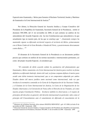65
Especial entre Guatemala y Belice para Someter el Reclamo Territorial, Insular y Marítimo
de Guatemala a la Corte Internacional de Justicia.45
Por último, la Dirección General de Asesoría Jurídica y Cuerpo Consultivo del
Presidente de la República de Guatemala, Secretaría General de la Presidencia, emitió el
dictamen 508-2008, del 21 de noviembre de 2008, el cual contiene un análisis de los
antecedentes del Acuerdo Especial, cita las tres Constituciones que antecedieron a la que
actualmente rige en nuestro país, de las que se concluye que “…Guatemala siempre ha
mantenido vigente su diferendo territorial respecto al territorio de Belice, primeramente
con el Reino Unido de la Gran Bretaña e Irlanda del Norte, y posteriormente directamente
contra Belice…”46
El dictamen de la Secretaría General de la Presidencia es un documento jurídico
preciso que contiene un análisis de las normas nacionales e internacionales pertinentes, así
como del propio Acuerdo Especial, al considerar que:
“El contenido de dicho acuerdo señala los parámetros del planteamiento que
Guatemala y Belice someterán a la Corte Internacional de Justicia para resolver en forma
definitiva su diferendo limítrofe; dentro del cual, en forma conjunta definen el motivo para
acudir ante dicha instancia internacional, que es un compromiso adquirido por ambos
Estados dentro del marco jurídico tanto nacional como internacional, toda vez que
involucra la normativa contenida en la Carta de la Organización de las Naciones Unidas,
y el Estatuto de la Corte Internacional de Justicia, la Carta de la Organización de los
Estados Americanos y la Convención de Viena sobre el Derecho de los Tratados, así como
nuestra propia Constitución Política. Involucra también la observancia y el respeto de
principios del derechos en general y del derecho internacional en particular, tales como el
principio del Consentimiento ante el sometimiento de diferendo al conocimiento de la
45
Ministerio de la Defensa Nacional, oficio número DIGEPOL/MDN/MTGF –gsb- 415-2008, de fecha 28 de
noviembre de 2008. Guatemala: 2008
46
Dirección General de Asesoría Jurídica y Cuerpo Consultivo del Presidente de la República de Guatemala,
Secretaría General de la Presidencia, Dictamen 508.2008, 21 de noviembre de 2008. Guatemala: 2008
 