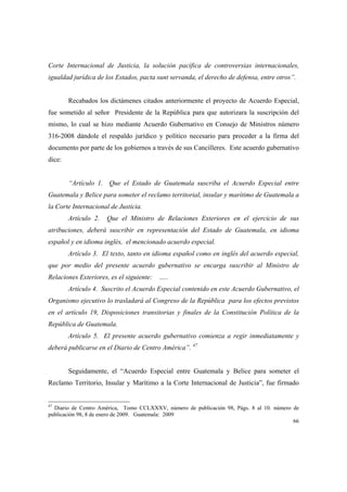 66
Corte Internacional de Justicia, la solución pacífica de controversias internacionales,
igualdad jurídica de los Estados, pacta sunt servanda, el derecho de defensa, entre otros”.
Recabados los dictámenes citados anteriormente el proyecto de Acuerdo Especial,
fue sometido al señor Presidente de la República para que autorizara la suscripción del
mismo, lo cual se hizo mediante Acuerdo Gubernativo en Consejo de Ministros número
316-2008 dándole el respaldo jurídico y político necesario para proceder a la firma del
documento por parte de los gobiernos a través de sus Cancilleres. Este acuerdo gubernativo
dice:
“Artículo 1. Que el Estado de Guatemala suscriba el Acuerdo Especial entre
Guatemala y Belice para someter el reclamo territorial, insular y marítimo de Guatemala a
la Corte Internacional de Justicia.
Artículo 2. Que el Ministro de Relaciones Exteriores en el ejercicio de sus
atribuciones, deberá suscribir en representación del Estado de Guatemala, en idioma
español y en idioma inglés, el mencionado acuerdo especial.
Artículo 3. El texto, tanto en idioma español como en inglés del acuerdo especial,
que por medio del presente acuerdo gubernativo se encarga suscribir al Ministro de
Relaciones Exteriores, es el siguiente: …..
Artículo 4. Suscrito el Acuerdo Especial contenido en este Acuerdo Gubernativo, el
Organismo ejecutivo lo trasladará al Congreso de la República para los efectos previstos
en el artículo 19, Disposiciones transitorias y finales de la Constitución Política de la
República de Guatemala.
Artículo 5. El presente acuerdo gubernativo comienza a regir inmediatamente y
deberá publicarse en el Diario de Centro América”. 47
Seguidamente, el “Acuerdo Especial entre Guatemala y Belice para someter el
Reclamo Territorio, Insular y Marítimo a la Corte Internacional de Justicia”, fue firmado
47
Diario de Centro América, Tomo CCLXXXV, número de publicación 98, Págs. 8 al 10. número de
publicación 98, 8 de enero de 2009. Guatemala: 2009
 