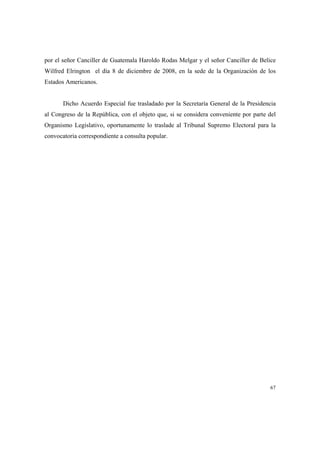 67
por el señor Canciller de Guatemala Haroldo Rodas Melgar y el señor Canciller de Belice
Wilfred Elrington el día 8 de diciembre de 2008, en la sede de la Organización de los
Estados Americanos.
Dicho Acuerdo Especial fue trasladado por la Secretaría General de la Presidencia
al Congreso de la República, con el objeto que, si se considera conveniente por parte del
Organismo Legislativo, oportunamente lo traslade al Tribunal Supremo Electoral para la
convocatoria correspondiente a consulta popular.
 