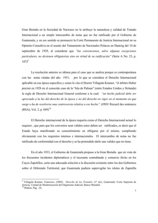 7
Gran Bretaña en la Sociedad de Naciones no le atribuye la naturaleza y calidad de Tratado
Internacional a un simple intercambio de notas que no fue ratificado por el Gobierno de
Guatemala, y en ese sentido se pronunció la Corte Permanente de Justicia Internacional en su
Opinión Consultiva en el asunto del Tratamiento de Nacionales Polacos en Dantzig del 10 de
septiembre de 1929, al considerar que “las convenciones, salvo algunas excepciones
particulares, no devienen obligatorias sino en virtud de su ratificación” (Serie A No. 23, p.
107)9
La resolución anterior es idónea para el caso que se analiza porque es contemporánea
con las notas citadas del año 1931, por lo que se considera el Derecho Internacional
aplicable en esa época especifica y como lo cita el Doctor Villagrán Kramer, “el árbitro Huber
precisó en 1928 en el conocido caso de la “Isla de Palmas” (entre Estados Unidos y Holanda)
la regla de Derecho Internacional General conforme a la cual: “un hecho judicial debe ser
apreciado a la luz del derecho de la época y no del derecho en vigor en el momento en que
surge o ha de resolverse una controversia relativa a ese hecho”. (ONU Recueil des sentences
(RSA), Vol. 2, p. 849)10
El Derecho internacional de la época requería como el Derecho Internacional actual lo
requiere , que para que los convenios sean válidos estos deben ser ratificados, es decir que el
Estado haya manifestado su consentimiento en obligarse por el mismo, cumpliendo
obviamente con los requisitos internos e internacionales. El intercambio de notas no fue
ratificado de conformidad con el derecho y se ha pretendido darle una validez que no tiene.
En el año 1933, el Gobierno de Guatemala propuso a la Gran Bretaña que en vista de
los frecuentes incidentes diplomáticos y el incesante contrabando y comercio ilícito en los
Cayos Zapotillos, sería una adecuada solución a la discusión existente entre los dos Gobiernos
sobre el Diferendo Territorial, que Guatemala pudiera supervigilar los islotes de Zapotilla
9
Villagrán Kramer, Francisco. (2002). Derecho de los Tratados. (1ª ed.). Guatemala: Corte Suprema de
Justicia, Unidad de Modernización del Organismo Judicial, Banco Mundial.
10
Ibidem, Pág. 24.
 