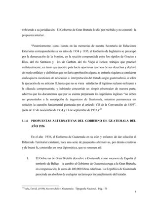 8
volviendo a su jurisdicción. El Gobierno de Gran Bretaña lo dio por recibido y no contestó la
propuesta anterior.
“Posteriormente, como consta en las memorias de nuestra Secretaría de Relaciones
Exteriores correspondientes a los años de 1934 y 1935, el Gobierno de Inglaterra se preocupó
por la demarcación de la frontera, en la sección comprendida entre los rápidos de Gracias a
Dios, del río Sarstoon y los de Garbutt, del río Viejo o Belice; trabajos que practicó
unilateralmente, en tanto que nuestro país hacía oportunas reservas de sus derechos y declaró
de modo enfático y definitivo que no daría aprobación alguna, ni entraría siquiera a considerar
cualesquiera cuestiones de aclaración o interpretación del tratado anglo guatemalteco, o sobre
la ejecución de su artículo II, hasta que no se viera satisfecho el legítimo reclamo referente a
la cláusula compensatoria; y habiendo concurrido un simple observador de nuestra parte,
advertía que los documentos que por su cuenta preparasen los ingenieros ingleses “no deben
ser presentados a la suscripción de ingenieros de Guatemala, mientras permanezca sin
solución la cuestión fundamental planteada por el artículo VII de la Convención de 1859”.
(nota de 17 de noviembre de 1934 y 11 de septiembre de 1935.)”11
1.1.6 PROPUESTAS ALTERNATIVAS DEL GOBIERNO DE GUATEMALA DEL
AÑO 1936
En el año 1936, el Gobierno de Guatemala en su afán y esfuerzo de dar solución al
Diferendo Territorial existente, hace una serie de propuestas alternativas, por demás creativas
y de buena fe, contenidas en nota diplomática, que se resumen así:
1. El Gobierno de Gran Bretaña devuelve a Guatemala como sucesora de España el
territorio de Belice. A cambio el Gobierno de Guatemala paga a la Gran Bretaña,
en compensación, la suma de 400,000 libras esterlinas. La República de Guatemala
prescinde en absoluto de cualquier reclamo por incumplimiento del tratado.
11
Vela, David. (1939) Nuestro Belice. Guatemala: Tipografía Nacional. Pág. 175
 