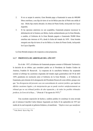 9
2. Si no se acepta lo anterior, Gran Bretaña paga a Guatemala la suma de 400,000
libras esterlinas y una faja de tierra al sur de Belice para dar al Petén una salida al
mar. Dicha faja estaría ubicada a la altura de Punta Gorda, incluyendo los Cayos
Zapotillo.
3. Si las opciones anteriores no son aceptables, Guatemala propone reconocer la
delimitación de la frontera con Belice, hecha unilateralmente por la Gran Bretaña,
a cambio, el Gobierno de la Gran Bretaña pagaría a Guatemala 50,000 libras
esterlina más intereses al 4%, desde la fecha del tratado de 1859. Gran bretaña
otorgaría una faja de tierra al sur de Belice a la altura de Punta Gorda, incluyendo
los Cayos Zapotillo.
La Gran Bretaña tampoco dio respuesta a estas propuestas.
1.1.7 PROPUESTA DE ARBITRAJE DEL AÑO 1937
En el año 1937, el Gobierno de Guatemala propuso someter el Diferendo Territorial a
la decisión de un árbitro, que consideró podría ser el Presidente de Estados Unidos de
América, Franklin D. Roosevelt. La respuesta de la cancillería británica fue aceptando
someter al arbitraje las cuestiones originadas del tratado anglo guatemalteco del 30 de abril
1859, pendientes de resolución entre el Gobierno de la Gran Bretaña y el Gobierno de
Guatemala, pero disiente de la designación del Presidente Roosevelt como árbitro, porque cree
que “las divergencias del presente caso son esencialmente de carácter jurídico, que implican
difíciles cuestiones legales y de interpretación que no puede resolver satisfactoriamente un
tribunal que no sea tribunal jurídico de alta reputación, y de todos los posibles tribunales
jurídicos, la Corte de la Haya…” (Nota de 17 de agosto de 1937).12
Una excelente exposición de hechos y análisis jurídico lo constituye la nota enviada
por el entonces Canciller Carlos Salazar Argumedo con fecha 22 de septiembre de 1937 por
medio de la cual responde al gobierno británico, al manifestar: “Deploro tener que manifestar
12
Vela, David. Op cit. Pág. 176.
 