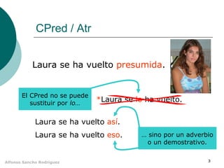 CPred / Atr
Laura se ha vuelto presumida.

El CPred no se puede
sustituir por lo…

*Laura se lo ha vuelto.

Laura se ha vuelto así.
Laura se ha vuelto eso.

Alfonso Sancho Rodríguez

… sino por un adverbio
o un demostrativo.
3

 