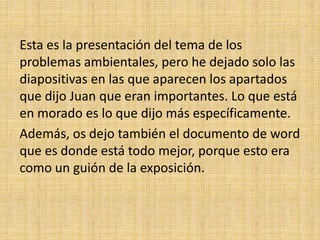 Esta es la presentación del tema de los
problemas ambientales, pero he dejado solo las
diapositivas en las que aparecen los apartados
que dijo Juan que eran importantes. Lo que está
en morado es lo que dijo más específicamente.
Además, os dejo también el documento de word
que es donde está todo mejor, porque esto era
como un guión de la exposición.
 