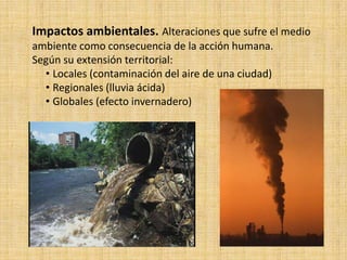 Impactos ambientales. Alteraciones que sufre el medio
ambiente como consecuencia de la acción humana.
Según su extensión territorial:
  • Locales (contaminación del aire de una ciudad)
  • Regionales (lluvia ácida)
  • Globales (efecto invernadero)
 