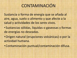 CONTAMINACIÓN
Sustancia o forma de energía que se añada al
aire, agua, suelo o alimento y que afecte a la
salud y actividades de los seres vivos.
• Sustancias sólidas, líquidas o gaseosas y formas
de energías no deseadas.
• Origen natural (erupciones volcánicas) o por la
actividad humana.
• Contaminación puntual/contaminación difusa.
 