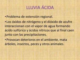 LLUVIA ÁCIDA
• Problema de extensión regional.
• Los óxidos de nitrógeno y el dióxido de azufre
interaccionan con el vapor de agua formando
ácido sulfúrico y ácidos nítricos que al final caen
junto con las precipitaciones.
• Provocan deterioros en el ambiente, mata
árboles, insectos, peces y otros animales.
 
