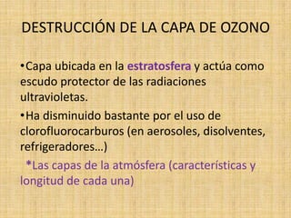 DESTRUCCIÓN DE LA CAPA DE OZONO

•Capa ubicada en la estratosfera y actúa como
escudo protector de las radiaciones
ultravioletas.
•Ha disminuido bastante por el uso de
clorofluorocarburos (en aerosoles, disolventes,
refrigeradores…)
 *Las capas de la atmósfera (características y
longitud de cada una)
 
