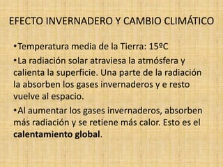 EFECTO INVERNADERO Y CAMBIO CLIMÁTICO

•Temperatura media de la Tierra: 15ºC
•La radiación solar atraviesa la atmósfera y
calienta la superficie. Una parte de la radiación
la absorben los gases invernaderos y e resto
vuelve al espacio.
•Al aumentar los gases invernaderos, absorben
más radiación y se retiene más calor. Esto es el
calentamiento global.
 
