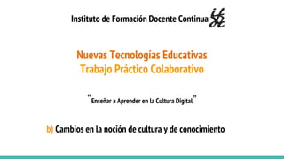 Nuevas Tecnologías Educativas
Trabajo Práctico Colaborativo
“Enseñar a Aprender en la Cultura Digital”
Instituto de Formación Docente Continua
b) Cambios en la noción de cultura y de conocimiento
 