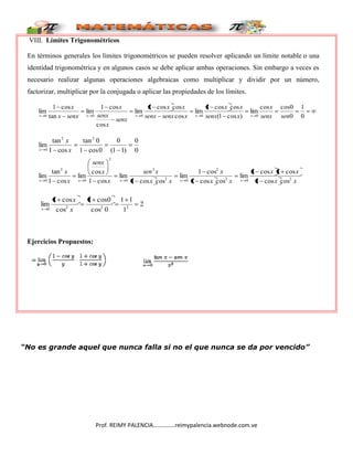Prof. REIMY PALENCIA……………reimypalencia.webnode.com.ve
VIII. Límites Trigonométricos
En términos generales los límites trigonométricos se pueden resolver aplicando un límite notable o una
identidad trigonométrica y en algunos casos se debe aplicar ambas operaciones. Sin embargo a veces es
necesario realizar algunas operaciones algebraicas como multiplicar y dividir por un número,
factorizar, multiplicar por la conjugada o aplicar las propiedades de los límites.
0
1
0
0
cos
cos
lim
)
cos
1
(
cos
cos
1
lim
cos
cos
cos
1
lim
cos
cos
1
lim
tan
cos
1
lim
0
0
0
0
0 sen
senx
x
x
senx
x
x
x
senx
senx
x
x
senx
x
senx
x
senx
x
x
x
x
x
x
x
0
0
)
1
1
(
0
0
cos
1
0
tan
cos
1
tan
lim
2
2
0 x
x
x
x
x
x
x
x
x
x
x
x
x
sen
x
x
senx
x
x
x
x
x
x
x 2
0
2
2
0
2
2
0
2
0
2
0 cos
cos
1
cos
1
cos
1
lim
cos
cos
1
cos
1
lim
cos
cos
1
lim
cos
1
cos
lim
cos
1
tan
lim
2
1
1
1
0
cos
0
cos
1
cos
cos
1
lim 2
2
2
0 x
x
x
Ejercicios Propuestos:
“No es grande aquel que nunca falla si no el que nunca se da por vencido”
 