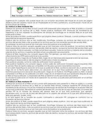 Institución Educativa Camilo Torres Restrepo
Aprobado por Resolución No. 1101826 del 17 de noviembre de 1998
NIT: 800050998-8

AGUAZUL

Área: Tecnología e Informática

Docente: Dey Vladbedy Velandia Forero Grado 11

GCN – 070103
Página 11 de 12
AÑO:

2013

Sugerencia En cualquier vista puede hacer clic con el botón secundario del mouse en el icono de página
desde la Lista de carpetas, hacer clic en Propiedades en el menú contextual y, a continuación, hacer clic en
la ficha Grupo de trabajo.
23. Publicar un Web mediante http
Publique los archivos en el Web actual cuando esté preparado para presentar el Web al público o cuando
desee actualizar los archivos de su Web. Puede publicar mediante HTTP (Protocolo de transferencia de
hipertexto) si se han instalado las Extensiones de servidor de FrontPage en el servidor Web en el que está
publicando el Web.
Antes de publicar el Web, puede especificar qué páginas desea publicar. Después, cuando publique el Web,
dispondrá de las opciones siguientes:
Publicar sólo los archivos que se han modificado. FrontPage compara los archivos del Web local con los
archivos del servidor Web y sólo se publican los archivos que son más recientes que los del servidor Web.
Sin embargo, los archivos que se han marcado como No publicar no se publicarán.
Publicar todos los archivos, excepto aquellos que se han marcado como No publicar. Los archivos del Web
local sobrescribirán todos los archivos del servidor Web de destino, aunque los archivos del servidor Web sean
más recientes. Publicar subwebs, si el Web actual tiene subwebs. Todos los archivos y carpetas de los subwebs,
además de los archivos y carpetas del Web actual, se publicarán recursivamente.
Publicar el Web mediante una conexión segura (SSL). Por ejemplo, use esta característica si el servidor Web
utiliza el protocolo HTTPS para autenticar a sus usuarios.
En el menú Archivo, haga clic en Publicar Web. Haga clic en Opciones para expandir la lista de opciones.
Especifique si desea publicar sólo las páginas modificadas o todas las páginas.
Para publicar subwebs, active la casilla de verificación Incluir subwebs.
Para publicar mediante una conexión segura, active casilla de verificación Conexión segura requerida (SSL).
Su servidor Web de destino debe ser compatible con SSL para que esta característica funcione.
En el cuadro Especifique la ubicación en la que se publicará el Web, escriba la ubicación de un servidor Web,
haga clic en la flecha para seleccionar una ubicación en la que haya publicado antes, o haga clic en
Examinar para buscar la ubicación de publicación. Haga clic en Publicar. FrontPage publica su Web. Si desea
comprobar si el Web se ha publicado con éxito, haga clic en el hipervínculo que aparecerá después de que
el Web se haya publicado, su explorador de Web se abrirá en el sitio que acaba de publicar.
Si cancela la publicación en medio de la operación, los archivos ya publicados permanecerán en el servidor
Web de destino.
24. Publicar un Web mediante FTP
Publique los archivos en el Web actual cuando esté preparado para presentar su Web en público o cuando
desee actualizar los archivos de su Web en un servidor Web remoto. Publique mediante FTP (Protocolo de
transferencia de archivos) si no se han instalado las Extensiones de servidor de FrontPage en el servidor Web en
el que está publicando. Necesitará el nombre del servidor FTP y la ruta de acceso de directorio. El nombre del
servidor FTP es el nombre de dominio del servidor Web en el que está publicando (por ejemplo,
ftp.servidor.com). La ruta de acceso del directorio es la carpeta del servidor en la que está almacenado su
Web (por ejemplo, /public_html).
Si no está seguro de su nombre de usuario, contraseña o ubicación FTP, póngase en contacto con su
Proveedor de servicios Internet.
Antes de publicar el Web, puede especificar qué páginas desea publicar. Una vez que haya publicado el
Web, dispondrá de las opciones siguientes:
Publicar sólo los archivos que se han modificado. FrontPage compara los archivos del Web local con los
archivos del servidor Web, y sólo se publican los archivos que son más recientes que los del servidor Web.
Sin embargo, los archivos que se han marcado como No publicar no se publicarán.
Publicar todos los archivos, excepto aquellos que se han marcado como No publicar. Los archivos del Web
local sobrescribirán todos los archivos del servidor Web de destino, aunque los archivos del servidor Web sean
más recientes.

Elaboró: D.V.V.F

 