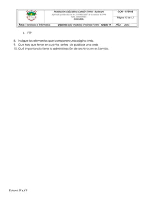 Institución Educativa Camilo Torres Restrepo
Aprobado por Resolución No. 1101826 del 17 de noviembre de 1998
NIT: 800050998-8

AGUAZUL

Área: Tecnología e Informática

Docente: Dey Vladbedy Velandia Forero Grado 11

k. FTP
8. indique los elementos que componen una página web.
9. Que hay que tener en cuenta antes de publicar una web
10. Qué importancia tiene la administración de archivos en es Servido.

Elaboró: D.V.V.F

GCN – 070103
Página 13 de 12
AÑO:

2013

 