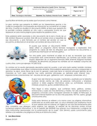 Institución Educativa Camilo Torres Restrepo
Aprobado por Resolución No. 1101826 del 17 de noviembre de 1998
NIT: 800050998-8

AGUAZUL

Área: Tecnología e Informática

Docente: Dey Vladbedy Velandia Forero Grado 11

GCN – 070103
Página 2 de 12
AÑO:

2013

que facilitan el tránsito por las redes que funcionan como Internet.
La gran ventaja que presenta la WWW son los hiperenlaces gracias a los
cuales la navegación y la búsqueda de información se convierte en un juego
de niños. Cuando se visualiza un documento WWW, el texto que aparece en
la pantalla contiene palabras en otro color y subrayadas (como las que
aparecen en esta misma página) para resaltar las palabras clave.
Estas palabras están asociadas a otro documento de la red a través de un
URL (Uniform Resource Locator). Este URL es el nombre único e irrepetible de
ese documento, y está formado por el nombre del servidor en que se
encuentra, el directorio en el servidor y el nombre del documento en sí.
El usuario que recibe un documento WWW
debe utilizar un programa cliente llamado navegador o explorador. Este
programa es capaz de leer las etiquetas que contienen los documentos, y
convertir esa información en formato gráfico.
Por otra parte, para mantener el orden en la red, es necesario que cada
computador esté correctamente identificado. Los nombres que recibe cada
equipo dependen de un organismo llamado IANA (Internet Assigned Numbers
Authority). Se denomina así porque los nombres son en realidad conjuntos de
cuatro cifras, como por ejemplo 197.245.76.32.
Un nombre así no resulta demasiado descriptivo para los usuarios, y por esta razón existen también nombres
más comprensibles que utilizan combinaciones de letras. Estas palabras separadas por puntos corresponden a
dominios, es decir, zonas físicas de la red. En general, cada país tiene un dominio principal definido (el de
Colombia es "co"), pero además hay varios dominios principales ya definidos para Internet (org organizaciones y asociaciones; net - recursos de red; gob - gobiernos; com - empresas comerciales, etc.).
El gran furor del Internet es causado, mantenido y exaltado por la telaraña
mundial, donde cientos de miles de personas, instituciones y empresas
publican a diario páginas informativas sobre sus actividades, servicios,
intereses, proyectos, gustos, problemáticas, etc.
Para llegar a estas páginas, que contienen texto, gráficos, sonidos,
animaciones y cada vez más elementos y medios, tan sólo necesitamos un
programa conocido como navegador (browser en inglés). El Netscape, el
Microsoft Internet Explorer son los dos más populares, fire Fox, opera, google
chrome entre otros.
Todos estos términos se refieren a la misma cosa: Las páginas informativas
publicadas en el world wide web. La única salvedad que podríamos hacer
es que website (sitio en Internet, en inglés) se usa más frecuentemente para
sitios completos que albergan varias páginas, por ejemplo "el website de las Naciones Unidas incluye
numerosas páginas informativas" o "en el website del INSTRAW hay enlaces muy interesantes a páginas de
otras instituciones relacionadas con la potenciación de la mujer". Otro término usado comúnmente para
referirse a los websites y las páginas en línea es el diminutivo webs.
3. Las direcciones

Elaboró: D.V.V.F

 