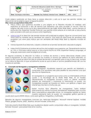 Institución Educativa Camilo Torres Restrepo
Aprobado por Resolución No. 1101826 del 17 de noviembre de 1998
NIT: 800050998-8

AGUAZUL

Área: Tecnología e Informática

Docente: Dey Vladbedy Velandia Forero Grado 11

GCN – 070103
Página 3 de 12
AÑO:

2013

Cada página publicada en línea tiene su propia dirección y esto es lo que nos permite visitarla. Las
direcciones de las páginas siguen el siguiente patrón:
http://www.un.org/instraw/index.html
 http:// Indica que queremos acceder a una página en la Telaraña Mundial. En realidad, esto
especifica el protocolo o tipo de servicio que deseamos usar para acceder un recurso. Para las
páginas del web (como se le dice abreviadamente del inglés World Wide Web), usamos siempre el
protocolo http (HyperText Transfer Protocol), que permite incluir enlaces en el texto de un documento
para acceder a otro (esto se conoce como hypertexto).


www.un.org Es la dirección del servidor donde está publicada la página. Sigue las convenciones que
vimos para los nombres de los servidores de correo-e. Casi todas las direcciones de servidores web
empiezan con www para indicar que son servidores del World Wide Web (o telaraña mundial en
inglés).



instraw//spanish/ Es el directorio, carpeta o división en el servidor donde está colocada la página.



index.html Es finalmente el nombre del archivo de la página que queremos ver. Generalmente termina
en .htm o .html para indicar que es un documento escrito en HTML (HyperText Markup Language), el
lenguaje usado para crear las páginas en el web.

En algunas ocasiones, la dirección no indica un nombre de archivo y vemos direcciones simples como
www.un.org/spanish. En esos casos, el servidor nos muestra un archivo por defecto en dicho directorio. Lo
mismo ocurre cuando se indica tan sólo el nombre del servidor, por ejemplo www.un.org. Es decir que, aunque
no lo indica la dirección, lo que actualmente ocurre es que se abre un archivo predeterminado allí y se nos
muestra en pantalla.
4.

Concepto de Navegador y navegadores existentes
 Navegador: Visualizador especial que permite ver hipertexto y
conectarse a los servidores web para pedirles los documentos a los que
apuntan los hiperenlaces.
Un navegador es un programa que actúa como un intermediario entre el
usuario y la tecnología de la World Wide Web. En el modelo
cliente/servidor el navegador funciona como un cliente, enviando
pedidos de información y mostrando la información al usuario. Los
navegadores pueden ser basados en textos o en gráficos y logran que
Internet sea más fácil e intuitiva de usar.

Existen muchos tipos diferentes de navegadores. Todos realizan
básicamente las mismas funciones (transfiriendo hipertexto) pero muchos
tiene características especiales únicas. Un navegador basado en textos
muestra solamente texto al usuario. Un navegador gráfico permite al
usuario de lo que la WWW ofrece, como sean gráficos, fotografías y multimedia.
Ejemplos de algunos navegadores comunes son: Netscape Navigator, Microsoft Internet Explorer, motzilla
Firefox, google chrome, safari , Maxthos, tencent traveler, entre otros.
Todo documento World Wide Web que visualizamos desde nuestro computador utiliza un navegador, también
llamado "browser", para presentarse ante nosotros.

Elaboró: D.V.V.F

 