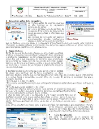 Institución Educativa Camilo Torres Restrepo
Aprobado por Resolución No. 1101826 del 17 de noviembre de 1998
NIT: 800050998-8

AGUAZUL

Área: Tecnología e Informática

Docente: Dey Vladbedy Velandia Forero Grado 11

GCN – 070103
Página 4 de 12
AÑO:

2013

5. Composición gráfica de los navegadores
La interface gráfica (la presencia visual que
de ellos tenemos) de los navegadores
constan de dos partes:
La ventana del documento, los controles del
navegador. En la ventana del documento es
donde se presenta toda la información que
recibimos.
Los controles del navegador son opciones
pre-establecidas, situadas habitualmente
alrededor de la "ventana del documento", y
que nos facilitan, entre otras cosas, el ir a la página anterior/siguiente dentro de nuestra visita; imprimir la
información localizada; refrescar la información si no la hemos cargado entera en un primer momento y
bajarnos el correo electrónico, entre otras opciones.
6. Etapas del diseño
Dentro del proceso de diseño se establece, en primer lugar, una etapa
analítica, en la cual se reúnen análisis e investigación. En un primer paso
se analizan las necesidades y los elementos principales del mensaje del
emisor. Este será el que proporcione los elementos bases al diseñador
para comenzar su trabajo. Entre las necesidades del emisor, pueden
aparecer las de renovar su imagen, cambiar el tipo de consumidor de
sus productos o receptor de sus mensajes, o simplemente renovar su
vieja identidad visual.
El diseñador analiza los elementos aportados por el emisor en calidad
de datos, para continuar con la tarea investigativa. Los datos
abarcarán desde los atributos que el emisor desea transmitir hasta el tipo de entidad de que se está hablando
o su actitud hacia el consumidor, receptor último del mensaje. En general, se establecen tres grupos
principales de datos:
• El tema, que es el dato inmediato,
• El receptor y sus aspectos esenciales, que suelen pautar el desarrollo del producto, puesto que es él quien lo
recibe,
• El medio, que surge de los objetivos del emisor.
Así, la tarea investigativa del comunicador visual consiste en analizar los datos para
conseguir una resultante que, junto al objetivo del emisor, ejemplifique literalmente los
elementos sobresalientes o atributos de una entidad.
El futuro de estos elementos es ser traducidos a una imagen concreta, tarea que el
diseñador abordará en la etapa creativa. Esta etapa se define como el paso que
transcurre entre la simple idea o representación que se posee intelectualmente del
objeto y la imagen particular del mismo, ya sea éste un producto, un servicio o una
entidad.
En los últimos años, tanto los medios como la gráfica animada han alcanzado un gran desarrollo en Internet y
en las imágenes generadas por computador. Esto
representa las ventajas de poder mostrar la imagen de
una entidad en movimiento y de forma audiovisual.
7.
Barras de exploración
Una barra de exploración es un conjunto de
hipervínculos utilizados para explorar un sitio Web. Por

Elaboró: D.V.V.F

 