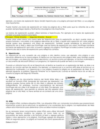 Institución Educativa Camilo Torres Restrepo
Aprobado por Resolución No. 1101826 del 17 de noviembre de 1998
NIT: 800050998-8

AGUAZUL

Área: Tecnología e Informática

Docente: Dey Vladbedy Velandia Forero Grado 11

GCN – 070103
Página 5 de 12
AÑO:

2013

ejemplo, una barra de exploración típica tendrá hipervínculos a la página principal del Web y a sus páginas
más importantes:
Puede mostrar una barra de exploración en todas las páginas de su Web para que los visitantes de su sitio
puedan siempre llegar rápida y fácilmente a las páginas más importantes.
Las barras de exploración pueden utilizar botones o hipervínculos. Por ejemplo en la barra de exploración
también se puede mostrar como texto:
Principal Primer trimestre
Segundo trimestre Buscar
Puede crear usted mismo una nueva serie de hipervínculos para la exploración, es decir, puede crear sus
propios botones y vincularlos a las páginas relevantes de su Web y repetir esta operación en cada página,
donde quiera que aparezca una barra de exploración. También puede establecer la estructura de
exploración de su Web y dejar que FrontPage cree las barras de exploración por usted. FrontPage mantiene
las barras de exploración que crea; si mueve o agrega una página, FrontPage actualiza (vuelve a calcular los
hipervínculos de) la barra de exploración para reflejar los cambios.
8. Hipervínculos
Un hipervínculo es una conexión de una página a otro destino como, por ejemplo, otra página o una
ubicación diferente en la misma página. El destino es con frecuencia otra página Web, pero también puede
ser una imagen, una dirección de correo electrónico, un archivo (como por ejemplo, un archivo multimedia o
un documento de Microsoft Office) o un programa. Un hipervínculo puede ser texto o una imagen.
Cuando un visitante hace clic en el hipervínculo, el destino se muestra en un explorador de Web, se abre o se
ejecuta, en función del tipo de destino. Por ejemplo, un hipervínculo a un archivo MP3 abre el archivo en un
reproductor multimedia y un hipervínculo a una página muestra la página en el explorador de Web. En el
ejemplo siguiente, la palabra "Segundo Trimestre" es un hipervínculo; cuando el visitante hace clic en ella, se
muestra la página del Segundo Trimestre.
9. Páginas
Las páginas son los documentos básicos del World Wide Web y se
escriben en formato HTML (Lenguaje de marcado de hipertexto). Las
páginas pueden formar parte de un sitio Web o utilizarse de manera
independiente. Sin embargo, muchas características de Microsoft
FrontPage sólo son útiles si se trabaja en un sitio Web. Por ejemplo, una
barra de exploración, que permite al visitante del sitio explorar otras
páginas de un sitio Web, no tiene sentido en el contexto de una única
página.

10. HTML
Una página HTML contiene etiquetas HTML. Las etiquetas HTML son comandos incrustados que proporcionan
información acerca de la estructura, la apariencia y los contenidos de la página. Los exploradores de Web
utilizan esta información para determinar cómo se debe mostrar la página.
No es necesario tener conocimientos sobre HTML para utilizar Microsoft
FrontPage. Mientras modifica las páginas tal como haría en un
procesador de textos (escribe y da formato al texto y agrega gráficos,
tablas y otros elementos a la página), FrontPage agrega las etiquetas
HTML en segundo plano. La página se mostrará tal como aparecería en

Elaboró: D.V.V.F

 