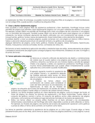 Institución Educativa Camilo Torres Restrepo
Aprobado por Resolución No. 1101826 del 17 de noviembre de 1998
NIT: 800050998-8

AGUAZUL

Área: Tecnología e Informática

Docente: Dey Vladbedy Velandia Forero Grado 11

GCN – 070103
Página 6 de 12
AÑO:

2013

un explorador de Web. Sin embargo, es posible mostrar las etiquetas HTML en la página y, si está familiarizado
con el código HTML, puede escribir y modificar las etiquetas HTML.
11. Crear y diseñar rápidamente páginas
Para ayudarle a crear páginas Web de apariencia profesional y bien diseñadas, FrontPage incluye varias
plantillas de página que permiten crear rápidamente páginas con una gran variedad de diseños y funciones.
Por ejemplo, puede utilizar una plantilla de FrontPage para crear una página de dos columnas o una página
con un formulario de búsqueda. También puede utilizar uno de los temas para crear páginas con un diseño
coherente. Los temas contienen elementos de diseño unificados con una combinación de colores, lo que
incluye fuentes, gráficos, fondos, barras de exploración, líneas horizontales y otros elementos de página.
Si prefiere diseñar y crear sus propias páginas, puede comenzar con una página en blanco: Utilice marcos,
tablas o ubicación absoluta para situar con precisión el texto y los gráficos de una página.
Agregue elementos de página, como texto, gráficos, titulares de página, tablas, formularios, hipervínculos,
titulares, marquesinas, botones activables, fechas, contadores de visitas, etc.
Dé formato al texto mediante la aplicación de estilos o mediante hojas de estilos. Anime elementos de página
y establezca transiciones de página para conseguir páginas más interesantes. Establezca el color, la imagen o
el sonido de fondo.
12. Temas aplicados a las páginas
Un tema es un conjunto unificado de elementos de diseño y combinaciones
de colores que el usuario aplica a las páginas para darles una apariencia
uniforme y atractiva. Los temas son una manera rápida y sencilla de agregar
interés a las páginas y darles una apariencia profesional. FrontPage incluye
muchos temas preestablecidos que puede utilizar inmediatamente; puede
aplicarlos tal y como están o puede modificarlos.





El ejemplo siguiente muestra la apariencia de
una página normal y su apariencia después
de haberle aplicado varios temas. Un tema
afecta a todos los elementos de la apariencia
de una página:
 Colores:
los
temas
utilizan
una
combinación de colores para establecer el
color del texto principal, los encabezados, los
hipervínculos, el texto de los titulares de
página, las etiquetas de la barra de exploración, los bordes de tabla y
el fondo de la página. Puede utilizar un conjunto de colores normal o intenso.
Gráficos. Los temas emplean gráficos en varios elementos de página, como la imagen de fondo, el
titular de página, las viñetas, los botones de exploración y las líneas horizontales. Puede utilizar el
conjunto de gráficos normal o activo. El conjunto de gráficos activo utiliza elementos de página
animados, como botones activables en lugar de botones normales en las barras de exploración.
Estilos. Los temas utilizan sus propios estilos (fuentes) en el texto principal y los encabezados.
Determinadas características de FrontPage sólo están disponibles cuando se está utilizando un tema.
Por ejemplo, los titulares de página y los botones de la barra de exploración aparecen como gráficos
cuando se utiliza un tema; de lo contrario, se muestran como texto.

Los temas le permiten administrar la apariencia de las páginas en un único lugar. Cuando elige un tema
predeterminado para el sitio Web, dicho tema se aplica a todas las páginas existentes y a las páginas nuevas

Elaboró: D.V.V.F

 