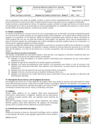 Institución Educativa Camilo Torres Restrepo
Aprobado por Resolución No. 1101826 del 17 de noviembre de 1998
NIT: 800050998-8

AGUAZUL

Área: Tecnología e Informática

Docente: Dey Vladbedy Velandia Forero Grado 11

GCN – 070103
Página 7 de 12
AÑO:

2013

que se agreguen más tarde. Es posible cambiar o quitar el tema predeterminado y los cambios se aplican
automáticamente a todo el sitio Web. También existe la opción de aplicar temas a páginas individuales.
Puede cambiar y personalizar los temas. Por ejemplo, puede cambiar la imagen de fondo o la fuente de los
encabezados de un tema. Al personalizar un tema preestablecido, en realidad está creando un nuevo tema;
puede utilizar sus propios gráficos, conjuntos de colores y estilos.
13. Bordes compartidos
Un borde compartido es una zona común en una o más páginas de un sitio Web. Un borde compartido puede
ser una zona en la parte superior de una página (similar al encabezado), en la parte inferior (similar al pie de
página), a la izquierda o a la derecha. Utilice los bordes compartidos para colocar el mismo contenido en
varias páginas de una vez, en lugar de modificar cada página. Por ejemplo, para colocar rápidamente un
logo en la parte superior de cada página de su Web, establezca el borde superior que se va a compartir y, a
continuación, agregue el gráfico al borde superior.
Una de las ventajas de utilizar bordes compartidos es que sólo es necesario modificar el contenido en un lugar
para actualizar todas las páginas. Por ejemplo, si desea cambiar la nota de derechos de autor en un sitio del
Web de 30 páginas, y la nota se encuentra en un borde compartido, sólo es necesario actualizarla en una
página.
Modos de utilizar los bordes compartidos
Los bordes compartidos son una forma rápida y fácil de dar a las páginas un formato coherente. Estos son
algunos ejemplos de formas de utilizar bordes compartidos:
 Agregar un título de página a un borde superior compartido para asegurarse de que cada página
presenta un título.
 Agregar el logo de la compañía a un borde superior compartido.
 Agregar una barra de exploración para permitir a las personas que visitan un sitio el acceso a las
páginas más importantes del Web. Para obtener más información, consulte Acerca de las barras de
exploración.
 Agregar una nota de derechos de autor en el borde inferior compartido.
 Agregar la fecha y la hora en que se modificó el Web por última vez.
 Agregar una dirección de correo electrónico para comentarios como, por ejemplo, la dirección del
administrador del Web.
14. Descripción de los marcos y de las páginas de marcos
Una página de marcos es un tipo especial de página HTML que divide la ventana del explorador en varias
zonas denominadas marcos; cada marco puede mostrar una página diferente. Por ejemplo, una página de
marcos creada mediante la plantilla de página de marcos Titular y
contenidos contiene tres marcos: Titular, Contenidos y Principal.
15. Gráficos
Puede utilizar gráficos en sus páginas Web para proporcionar
información, ilustraciones o imágenes. Además de ser decorativos,
los gráficos pueden resultar útiles, por ejemplo como botones de
exploración.
Microsoft FrontPage incluye muchos temas diferentes que utilizan
distintos gráficos para estos elementos de páginas. Sin embargo,
puede crear sus propios temas utilizando sus propios gráficos.
16. Formato de los elementos de página
Texto
Puede dar formato al texto en Microsoft FrontPage como si utilizara
un procesador de textos, para agregar organización visual, énfasis y

Elaboró: D.V.V.F

 