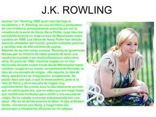 J.K. ROWLING
Joanne "Jo" Rowling, OBE quien escribe bajo el
seudónimo J. K. Rowling, es una escritora y productora
de cine...