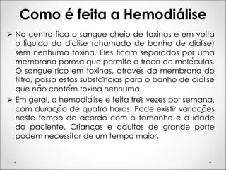 Como é feita a Hemodiálise
Ø No centro fica o sangue cheio de toxinas e em volta
o líquido da diálise (chamado de banho de diálise)
sem nenhuma toxina. Eles ficam separados por uma
membrana porosa que permite a troca de moléculas.
O sangue rico em toxinas, através da membrana do
filtro, passa estas substâncias para o banho de diálise
que não contém toxina nenhuma.
Ø Em geral, a hemodiálise é feita três vezes por semana,
com duração de quatro horas. Pode existir variações
neste tempo de acordo com o tamanho e a idade
do paciente. Crianças e adultos de grande porte
podem necessitar de um tempo maior.
 