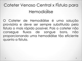 Cateter Venoso Central x Fístula para
Hemodiálise
O Cateter de Hemodiálise é uma solução
provisória e deve ser sempre substituído pela
fístula o mais rápido possível. Pois o cateter não
consegue fluxos de sangue bons, não
proporcionando uma hemodiálise tão eficiente
quanto a fístula.
 