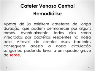 Cateter Venoso Central
Hemodiálise
Apesar de ja existirem cateteres de longa
duração, que podem permanecer por alguns
meses, eventualmente todos eles serão
infectados por bactérias residentes na nossa
pele. Através do cateter essas bactérias
conseguem acesso a nossa circulação
sanguínea podendo levar a um quadro grave
de sepse.
 