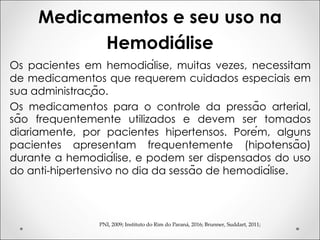 Medicamentos e seu uso na
Hemodiálise
PNI, 2009; Instituto do Rim do Paraná, 2016; Brunner, Suddart, 2011;
Os pacientes em hemodiálise, muitas vezes, necessitam
de medicamentos que requerem cuidados especiais em
sua administração.
Os medicamentos para o controle da pressão arterial,
são frequentemente utilizados e devem ser tomados
diariamente, por pacientes hipertensos. Porém, alguns
pacientes apresentam frequentemente (hipotensão)
durante a hemodiálise, e podem ser dispensados do uso
do anti-hipertensivo no dia da sessão de hemodiálise.
 