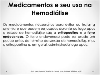 PNI, 2009; Instituto do Rim do Paraná, 2016; Brunner, Suddart, 2011;
Os medicamentos necessários para evitar ou tratar a
anemia e que podem ser usados durante ou logo após
a sessão de hemodiálise são a eritropoetina e o ferro
endovenoso. O ferro endovenoso pode ser usado um
pouco antes do término da sessão de hemodiálise, mas
a eritropoetina é, em geral, administrada logo após.
Medicamentos e seu uso na
Hemodiálise
 