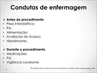 Condutas de enfermagem
PNI, 2009; Instituto do Rim do Paraná, 2016; Brunner, Suddart, 2011; Google Imagens, 2016.
Ø Antes do procedimento
• Peso Interdialítico;
• PA;
• Alimentação;
• Avaliação do Acesso;
• Hipotensores.
Ø Durante o procedimento
• Medicações;
• PA;
• Vigilância constante.
 