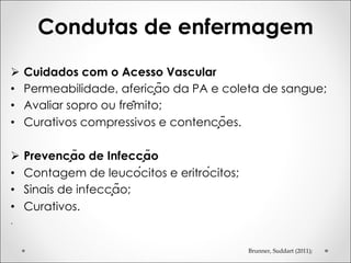 Condutas de enfermagem
Brunner, Suddart (2011);
Ø Cuidados com o Acesso Vascular
• Permeabilidade, aferição da PA e coleta de sangue;
• Avaliar sopro ou frêmito;
• Curativos compressivos e contenções.
Ø Prevenção de Infecção
• Contagem de leucócitos e eritrócitos;
• Sinais de infecção;
• Curativos.
.
 