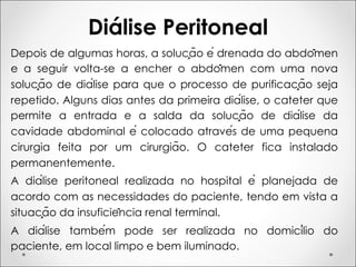 Diálise Peritoneal
Depois de algumas horas, a solução é drenada do abdômen
e a seguir volta-se a encher o abdômen com uma nova
solução de diálise para que o processo de purificação seja
repetido. Alguns dias antes da primeira diálise, o cateter que
permite a entrada e a salda da solução de diálise da
cavidade abdominal é colocado através de uma pequena
cirurgia feita por um cirurgião. O cateter fica instalado
permanentemente.
A diálise peritoneal realizada no hospital é planejada de
acordo com as necessidades do paciente, tendo em vista a
situação da insuficiência renal terminal.
A diálise também pode ser realizada no domicílio do
paciente, em local limpo e bem iluminado.
 