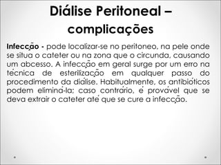 Diálise Peritoneal –
complicações
Infecção - pode localizar-se no peritoneo, na pele onde
se situa o cateter ou na zona que o circunda, causando
um abcesso. A infecção em geral surge por um erro na
técnica de esterilização em qualquer passo do
procedimento da diálise. Habitualmente, os antibióticos
podem eliminá-la; caso contrário, é provável que se
deva extrair o cateter até que se cure a infecção.
 