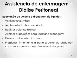 Assistência de enfermagem –
Diálise Peritoneal
Regulação do volume e drenagem de líquidos
• Verificar sinais vitais;
• Avaliar estado de consciência;
• Registar balanço hídrico;
• Alternar as posições para facilitar a drenagem;
• Elevar a cabeceira da cama;
• Pressionar firmemente a parte superior do abdómen
com ambas as mãos se o fluxo da diálise parar.
 