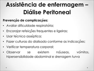 Assistência de enfermagem –
Diálise Peritoneal
Prevenção de complicações:
• Avaliar dificuldade respiratória;
• Encorajar refeições frequentes e ligeiras;
• Usar técnica asséptica;
• Fazer culturas do dialisado conforme as indicações;
• Verificar temperatura corporal;
• Observar se existem náuseas, vómitos,
hipersensibilidade abdominal e drenagem turva
 