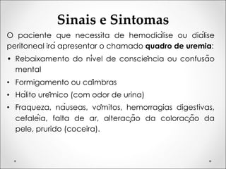 Sinais e Sintomas
O paciente que necessita de hemodiálise ou diálise
peritoneal irá apresentar o chamado quadro de uremia:
• Rebaixamento do nível de consciência ou confusão
mental
• Formigamento ou câimbras
• Hálito urêmico (com odor de urina)
• Fraqueza, náuseas, vômitos, hemorragias digestivas,
cefaléia, falta de ar, alteração da coloração da
pele, prurido (coceira).
 