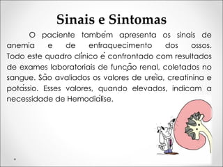 Sinais e Sintomas
O paciente também apresenta os sinais de
anemia e de enfraquecimento dos ossos.
Todo este quadro clínico é confrontado com resultados
de exames laboratoriais de função renal, coletados no
sangue. São avaliados os valores de uréia, creatinina e
potássio. Esses valores, quando elevados, indicam a
necessidade de Hemodiálise.
 
